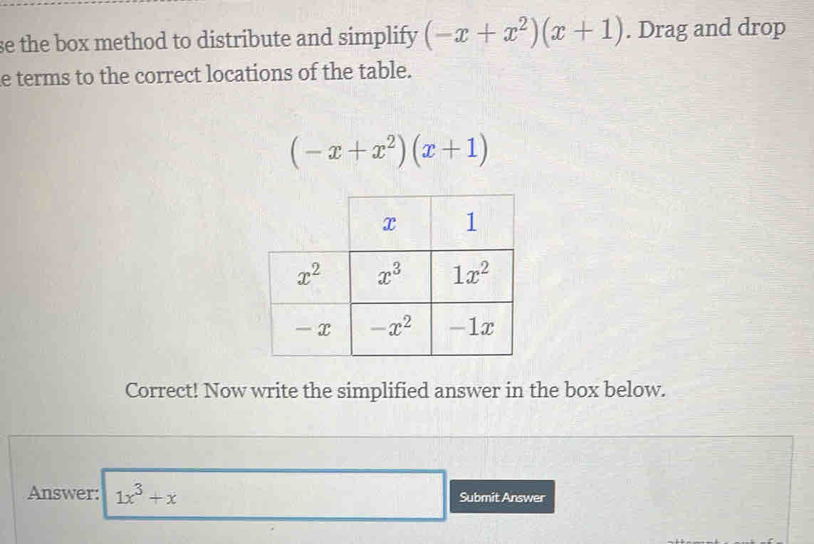 se the box method to distribute and simplify (-x+x^2)(x+1). Drag and drop
e terms to the correct locations of the table.
(-x+x^2)(x+1)
Correct! Now write the simplified answer in the box below.
Answer: 1x^3+x Submit Answer