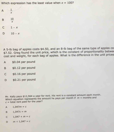 Which expression has the least value when x=100
A  1/x 
B  10/x 
C 1-x
D 10-x
A 5-Ib bag of apples costs $4.50, and an 8-lb bag of the same type of apples co
$7.52. Greg found the unit price, which is the constant of proportionality betwe
cost and weight, for each bag of apples. What is the difference in the unit prices
A $0.04 per pound
B $0.12 per pound
C $0.16 per pound
D $0.21 per pound
Mr. Kelly pays $12,564 a year for rent. His rent is a constant amount each month. months and
Which equation represents the amount he pays per month if m=
c= total rent paid for the year?
A 1,047m=c
B 1,047c=m
C 1,047+m=c
D m+1,047=c