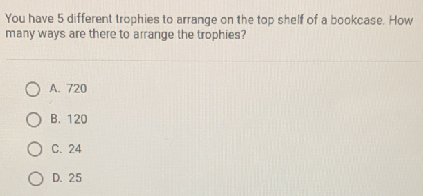 You have 5 different trophies to arrange on the top shelf of a bookcase. How
many ways are there to arrange the trophies?
A. 720
B. 120
C. 24
D. 25