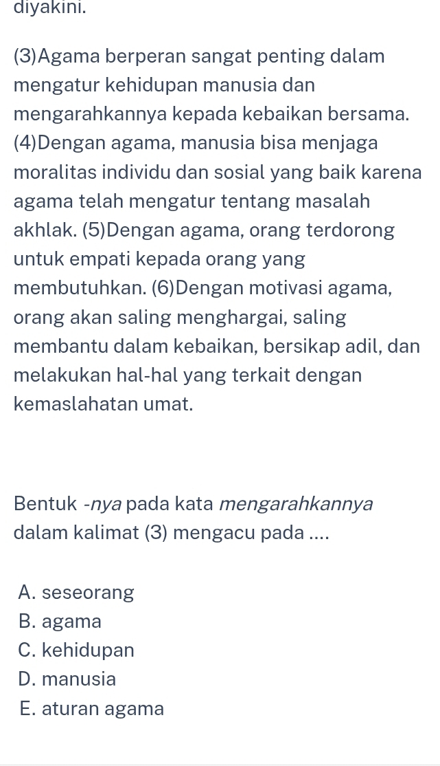 diyakini.
(3)Agama berperan sangat penting dalam
mengatur kehidupan manusia dan
mengarahkannya kepada kebaikan bersama.
(4)Dengan agama, manusia bisa menjaga
moralitas individu dan sosial yang baik karena
agama telah mengatur tentang masalah
akhlak. (5)Dengan agama, orang terdorong
untuk empati kepada orang yang
membutuhkan. (6)Dengan motivasi agama,
orang akan saling menghargai, saling
membantu dalam kebaikan, bersikap adil, dan
melakukan hal-hal yang terkait dengan
kemaslahatan umat.
Bentuk -nya pada kata mengarahkannya
dalam kalimat (3) mengacu pada ....
A. seseorang
B. agama
C. kehidupan
D. manusia
E. aturan agama