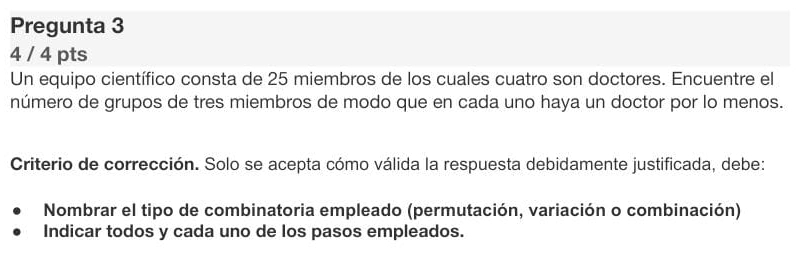 Pregunta 3 
4 / 4 pts 
Un equipo científico consta de 25 miembros de los cuales cuatro son doctores. Encuentre el 
número de grupos de tres miembros de modo que en cada uno haya un doctor por lo menos. 
Criterio de corrección. Solo se acepta cómo válida la respuesta debidamente justificada, debe: 
Nombrar el tipo de combinatoria empleado (permutación, variación o combinación) 
Indicar todos y cada uno de los pasos empleados.