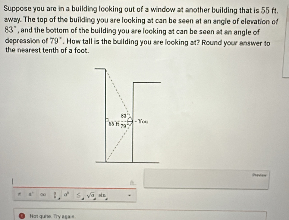 Suppose you are in a building looking out of a window at another building that is 55 ft. 
away. The top of the building you are looking at can be seen at an angle of elevation of
83° , and the bottom of the building you are looking at can be seen at an angle of 
depression of 79°. How tall is the building you are looking at? Round your answer to 
the nearest tenth of a foot.
83°
- You
55 ft 79
Proview 
π a° a^b 5 sqrt(a) sin 
Not quite. Try again.