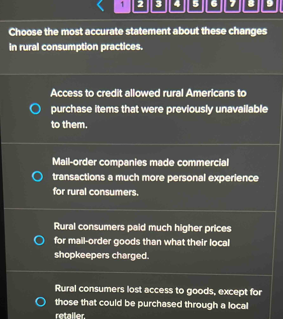 1 2 3 4 5 6 7 8 9
Choose the most accurate statement about these changes
in rural consumption practices.
Access to credit allowed rural Americans to
purchase items that were previously unavailable
to them.
Mail-order companies made commercial
transactions a much more personal experience
for rural consumers.
Rural consumers paid much higher prices
for mail-order goods than what their local
shopkeepers charged.
Rural consumers lost access to goods, except for
those that could be purchased through a local
retailer