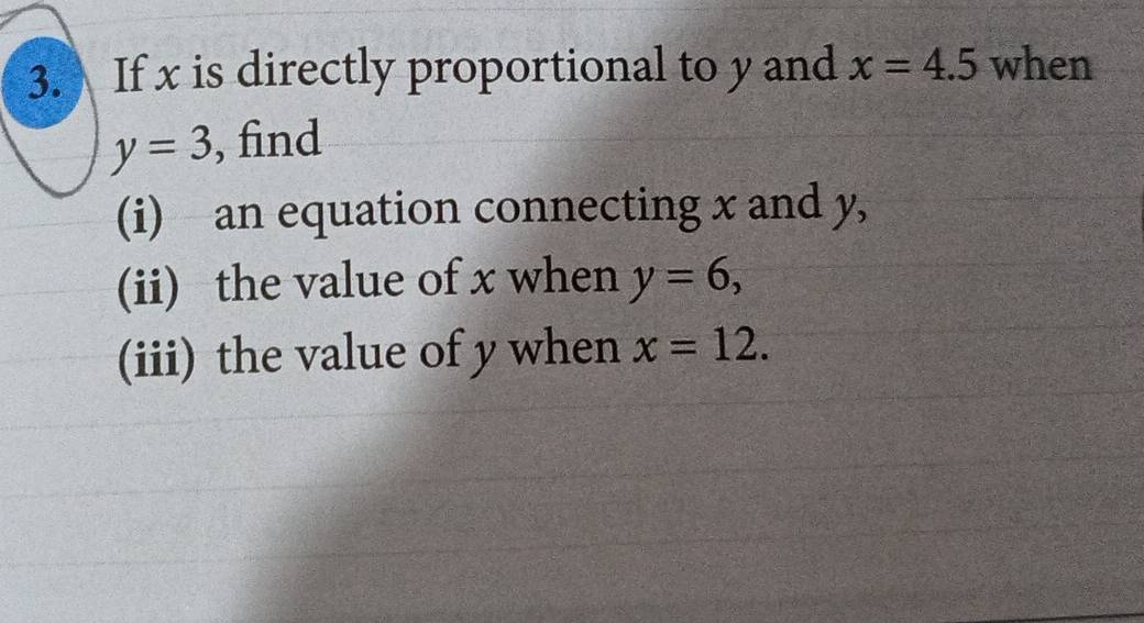 If x is directly proportional to y and x=4.5 when
y=3 , find 
(i) an equation connecting x and y, 
(ii) the value of x when y=6, 
(iii) the value of y when x=12.