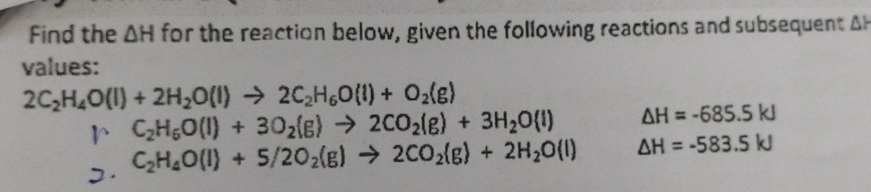 Find the △ H for the reaction below, given the following reactions and subsequent A 
values:
2C_2H_4O(l)+2H_2O(l)to 2C_2H_6O(l)+O_2(g)
r C_2H_6O(l)+3O_2(g)to 2CO_2(g)+3H_2O(l)
△ H=-685.5kJ. C_2H_4O(l)+5/2O_2(g)to 2CO_2(g)+2H_2O(l)
△ H=-583.5kJ