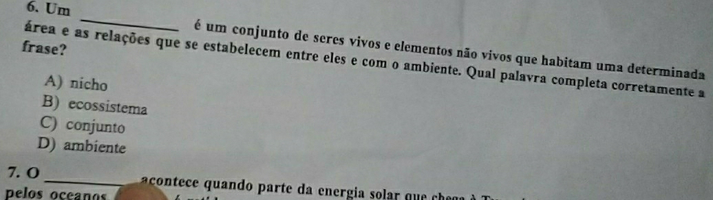 Um
_
frase?
é um conjunto de seres vivos e elementos não vivos que habitam uma determinada
área e as relações que se estabelecem entre eles e com o ambiente. Qual palavra completa corretamente a
A) nicho
B) ecossistema
C) conjunto
D) ambiente
7. O _ aco tece quando parte da energia s a q 
pelos ocean