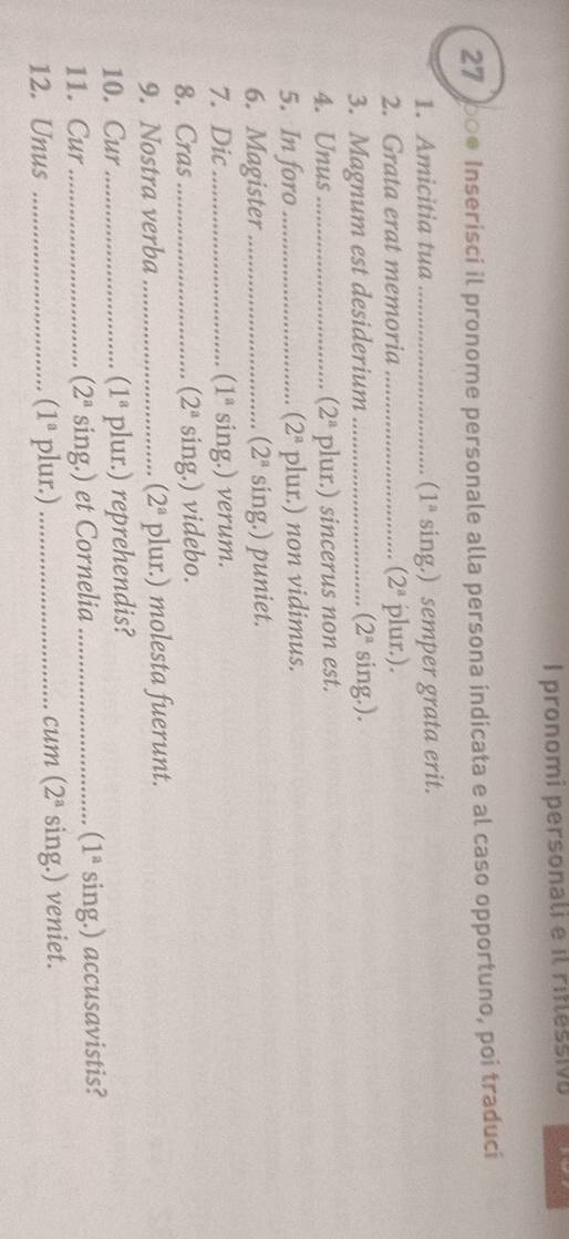 pronomi personali e il ritlessivo 
27 00● Inserisci il pronome personale alla persona indicata e al caso opportuno, poi traduci 
1. Amicitia tua _ (1^a sing.) semper grata erit. 
2. Grata erat memoria _ (2^a plur.). 
3. Magnum est desiderium _ (2^a sing.). 
4. Unus _ (2^a plur.) sincerus non est. 
5. In foro _ (2^a plur.) non vidimus. 
6. Magister _(2ª sing.) puniet. 
7. Dic_ 1^a sing.) verum. 
8. Cras_ (2^a sing.) videbo. 
9. Nostra verba _ (2^a plur.) molesta fuerunt. 
10. Cur _ (1^a plur.) reprehendis? 
11. Cur _ (2^a sing.) et Cornelia _ (1^a sing.) accusavistis? 
12. Unus _ (1^a plur.) _cum (2^a sing.) veniet.