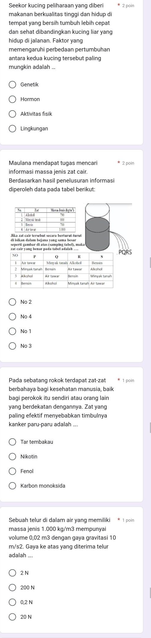 Seekor kucing peliharaan yang diberi 2 poin
makanan berkualitas tinggi dan hidup di
tempat yang bersih tumbuh lebih cepat
dan sehat dibandingkan kucing liar yang
hidup di jalanan. Faktor yang
memengaruhi perbedaan pertumbuhan
antara kedua kucing tersebut paling
mungkin adalah ...
Genetik
Hormon
Aktivitas fisik
Lingkungan
Maulana mendapat tugas mencari * 2 poin
informasi massa jenis zat cair
Berdasarkan hasil penelusuran informasi
diperoleh data pada tabel berikut:
Na Massa Jenis (kg²m²)
sepettr galabur drátas (cantping (abel), maka
zat cair yang benar pada tabel adalah ....RS
No 2
No 4
No 1
No 3
Pada sebatang rokok terdapat zat-zat 1 poin
berbahaya bagi kesehatan manusia, baik
bagi perokok itu sendiri atau orang lain
yang berdekatan dengannya. Zat yang
paling efektif menyebabkan timbulnya
kanker paru-paru adalah ....
Tar tembakau
Fenol
Karbon monoksida
Sebuah telur di dalam air yang memiliki * 1 poin
massa jenis 1.000 kg/m3 mempunyai
volume 0,02 m3 dengan gaya gravitasi 10
m/s2. Gaya ke atas yang diterima telur
adalah
2 N
200 N
0,2 N
20 N