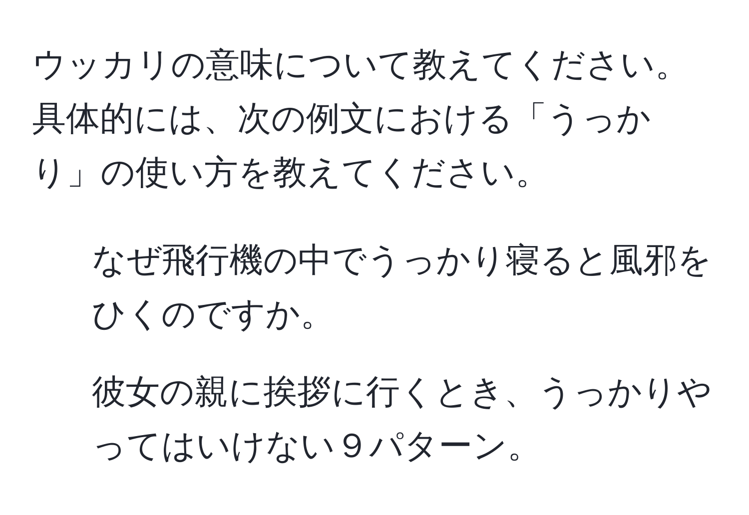 ウッカリの意味について教えてください。具体的には、次の例文における「うっかり」の使い方を教えてください。  
1. なぜ飛行機の中でうっかり寝ると風邪をひくのですか。  
2. 彼女の親に挨拶に行くとき、うっかりやってはいけない９パターン。