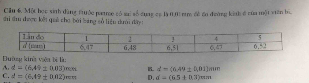 Một học sinh dùng thước panme có sai số dụng cụ là 0,01mm đề đo đường kính d của một viên bi,
thì thu được kết quả cho bởi bảng số liệu dưới đây:
Đường kính viên bi là:
A. d=(6,49± 0,03)mm B. d=(6,49± 0,01)mm
C. d=(6,49± 0,02)mm D. d=(6,5± 0,3)mm