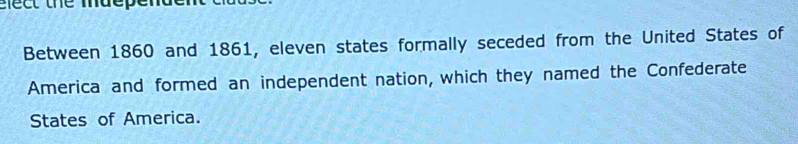 elect the mdepende 
Between 1860 and 1861, eleven states formally seceded from the United States of 
America and formed an independent nation, which they named the Confederate 
States of America.