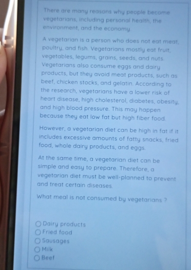 There are many reasons why people become
vegetarians, including personal health, the
environment, and the economy
A vegetarian is a person who does not eat meat,
poultry, and fish. Vegetarians mostly eat fruit,
vegetables, legums, grains, seeds, and nuts
Vegetarians also consume eggs and dairy
products, but they avoid meat products, such as
beef, chicken stocks, and gelatin. According to
the research, vegetarians have a lower risk of
heart disease, high cholesterol, diabetes, obesity.
and high blood pressure. This may happen
because they eat low fat but high fiber food.
However, a vegetarian diet can be high in fat if it
includes excessive amounts of fatty snacks, fried
food, whole dairy products, and eggs.
At the same time, a vegetarian diet can be
simple and easy to prepare. Therefore, a
vegetarian diet must be well-planned to prevent
and treat certain diseases.
What meal is not consumed by vegetarians ?
Dairy products
Fried food
Sausages
Milk
Beef