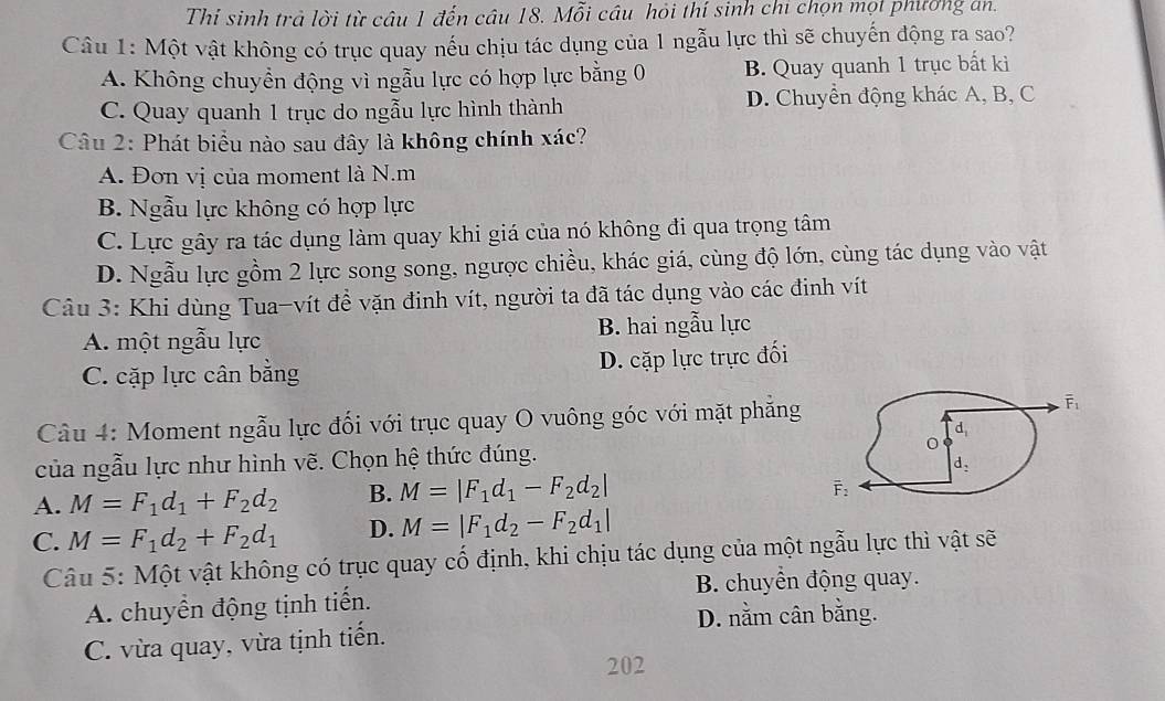 Thí sinh trả lời từ câu 1 đến câu 18. Mỗi câu hỏi thí sinh chi chọn mọi phường an.
Câu 1: Một vật không có trục quay nếu chịu tác dụng của 1 ngẫu lực thì sẽ chuyến động ra sao?
A. Không chuyển động vì ngẫu lực có hợp lực bằng 0 B. Quay quanh 1 trục bất ki
C. Quay quanh 1 trục do ngẫu lực hình thành D. Chuyển động khác A, B, C
Câu 2: Phát biểu nào sau đây là không chính xác?
A. Đơn vị của moment là N.m
B. Ngẫu lực không có hợp lực
C. Lực gây ra tác dụng làm quay khi giá của nó không đi qua trọng tâm
D. Ngẫu lực gồm 2 lực song song, ngược chiều, khác giá, cùng độ lớn, cùng tác dụng vào vật
Câu 3: Khi dùng Tua-vít để vặn đinh vít, người ta đã tác dụng vào các đinh vít
A. một ngẫu lực B. hai ngẫu lực
C. cặp lực cân bằng D. cặp lực trực đối
Câu 4: Moment ngẫu lực đối với trục quay O vuông góc với mặt phẳng 
của ngẫu lực như hình vẽ. Chọn hệ thức đúng.
A. M=F_1d_1+F_2d_2 B. M=|F_1d_1-F_2d_2|
C. M=F_1d_2+F_2d_1 D. M=|F_1d_2-F_2d_1|
Câu 5: Một vật không có trục quay cố định, khi chịu tác dụng của một ngẫu lực thì vật sẽ
B. chuyển động quay.
A. chuyển động tịnh tiến.
D. nằm cân bằng.
C. vừa quay, vừa tịnh tiến.
202