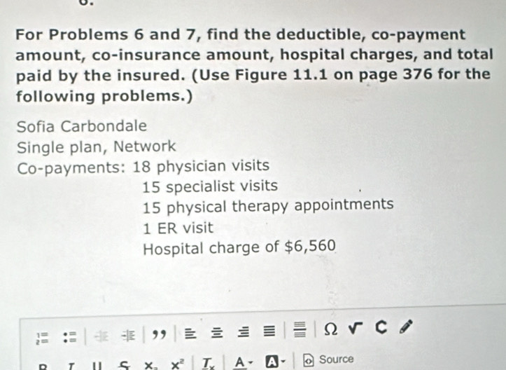 For Problems 6 and 7, find the deductible, co-payment 
amount, co-insurance amount, hospital charges, and total 
paid by the insured. (Use Figure 11.1 on page 376 for the 
following problems.) 
Sofia Carbondale 
Single plan, Network 
Co-payments: 18 physician visits
15 specialist visits
15 physical therapy appointments 
1 ER visit 
Hospital charge of $6,560
iapprox
Ω
x^2 1. A o Source