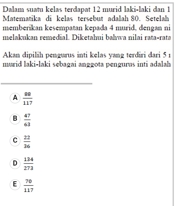 Dalam suatu kelas terdapat 12 murid laki-laki dan 1
Matematika di kelas tersebut adalah 80. Setelah
memberikan kesempatan kepada 4 murid, dengan ni
melakukan remedial. Diketahui bahwa nilai rata-rata
Akan dipilih pengurus inti kelas yang terdiri dari 5 1
murid laki-laki sebagai anggota pengurus inti adalah
A  88/117 
B  47/63 
C  22/36 
D  134/273 
E  70/117 