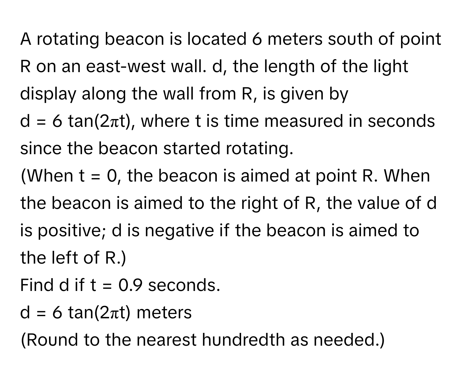 A rotating beacon is located 6 meters south of point R on an east-west wall. d, the length of the light display along the wall from R, is given by 
d = 6 tan(2πt), where t is time measured in seconds since the beacon started rotating. 
(When t = 0, the beacon is aimed at point R. When the beacon is aimed to the right of R, the value of d is positive; d is negative if the beacon is aimed to 
the left of R.) 
Find d if t = 0.9 seconds. 
d = 6 tan(2πt) meters 
(Round to the nearest hundredth as needed.)