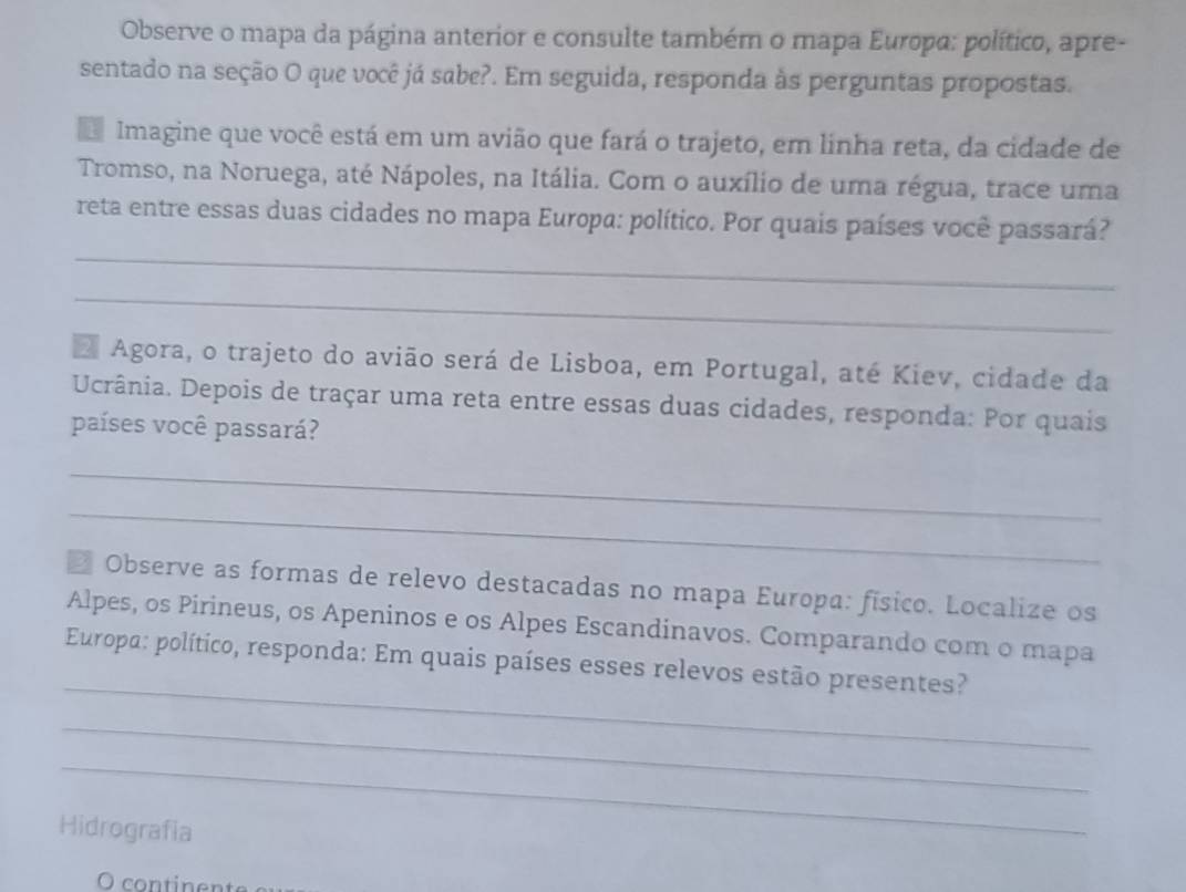 Observe o mapa da página anterior e consulte também o mapa Europa: político, apre- 
sentado na seção O que você já sabe?. Em seguida, responda às perguntas propostas. 
d Imagine que você está em um avião que fará o trajeto, em linha reta, da cidade de 
Tromso, na Noruega, até Nápoles, na Itália. Com o auxílio de uma régua, trace uma 
_ 
reta entre essas duas cidades no mapa Europa: político. Por quais países você passará? 
_ 
E Agora, o trajeto do avião será de Lisboa, em Portugal, até Kiev, cidade da 
Ucrânia. Depois de traçar uma reta entre essas duas cidades, responda: Por quais 
países você passará? 
_ 
_ 
* Observe as formas de relevo destacadas no mapa Europa: físico. Localize os 
Alpes, os Pirineus, os Apeninos e os Alpes Escandinavos. Comparando com o mapa 
_ 
Europa: político, responda: Em quais países esses relevos estão presentes? 
_ 
_ 
Hidrografia 
O continente