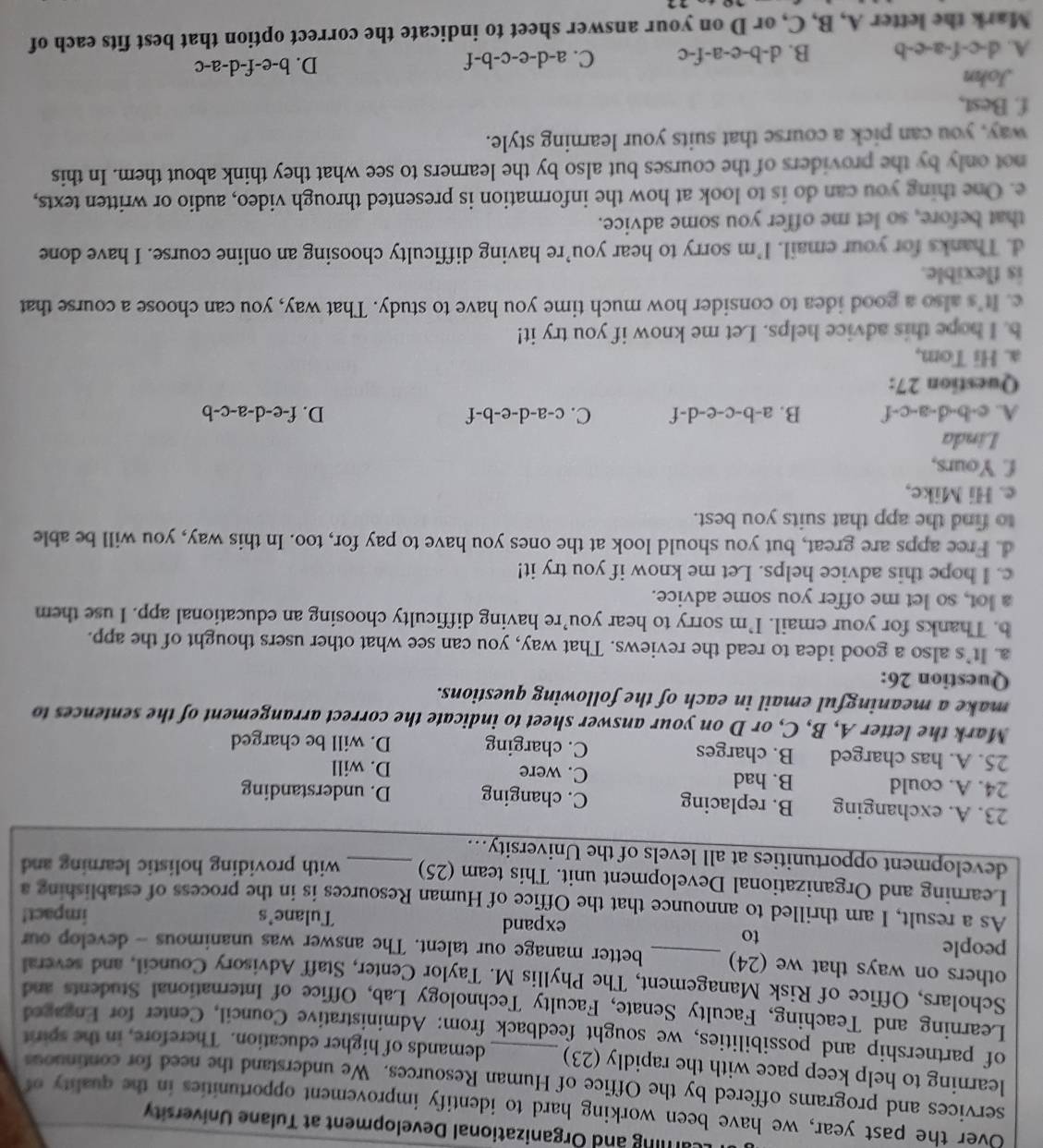 aring and Organizational Development at Tulane University
Over the past year, we have been working hard to identify improvement opportunities in the quality of
services and programs offered by the Office of Human Resources. We understand the need for continuous
learning to help keep pace with the rapidly (23) demands of higher education. Therefore, in the spirit
of partnership and possibilities, we sought feedback from: Administrative Council, Center for Engaged
Learning and Teaching, Faculty Senate, Faculty Technology Lab, Office of International Students and
Scholars, Office of Risk Management, The Phyllis M. Taylor Center, Staff Advisory Council, and several
others on ways that we (24) _better manage our talent. The answer was unanimous - develop our
people
to
expand Tulane's impact!
As a result, I am thrilled to announce that the Office of Human Resources is in the process of establishing a
Learning and Organizational Development unit. This team (25) with providing holistic learning and
development opportunities at all levels of the University..._
23. A. exchanging B. replacing C. changing D. understanding
24. A. could B. had C. were
D. will
25. A. has charged B. charges C. charging D. will be charged
Mark the letter A, B, C, or D on your answer sheet to indicate the correct arrangement of the sentences to
make a meaningful email in each of the following questions.
Question 26:
a. It’s also a good idea to read the reviews. That way, you can see what other users thought of the app.
b. Thanks for your email. I’m sorry to hear you’re having difficulty choosing an educational app. I use them
a lot, so let me offer you some advice.
c. I hope this advice helps. Let me know if you try it!
d. Free apps are great, but you should look at the ones you have to pay for, too. In this way, you will be able
to find the app that suits you best.
e. Hi Mike,
f. Yours,
Linda
A. c· b· d-a-c-f B. a-b-c-e-d-f C. c-a-d-e-b-f D. f-e-d-a-c-b
Question 27:
a. Hi Tom,
b. I hope this advice helps. Let me know if you try it!
c. It's also a good idea to consider how much time you have to study. That way, you can choose a course that
is flexible.
d. Thanks for your email. I’m sorry to hear you’re having difficulty choosing an online course. I have done
that before, so let me offer you some advice.
e. One thing you can do is to look at how the information is presented through video, audio or written texts,
not only by the providers of the courses but also by the learners to see what they think about them. In this
way, you can pick a course that suits your learning style.
f. Best,
John
A. d-c-f-a-e-b B. d-b-e-a-f-c C. a-d-e-c-b-f D. b-e-f-d-a-c
Mark the letter A, B, C, or D on your answer sheet to indicate the correct option that best fits each of