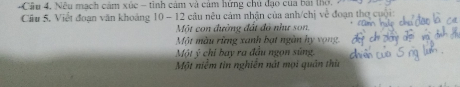 Cầu 4. Nếu mạch cảm xúc - tình cảm và cảm hứng chủ đạo của bai thơ. 
Câu 5. Viết đoạn văn khoảng 10-12 câu nêu cảm nhận của anh/chị về đoạn thợ cuội: 
Một con đường đất đỏ như son. 
Một màu rừng xanh bạt ngàn hy vọng. 
Một ý chi bay ra đầu ngọn súng. 
Một niêm tin nghiên nát mọi quân thù