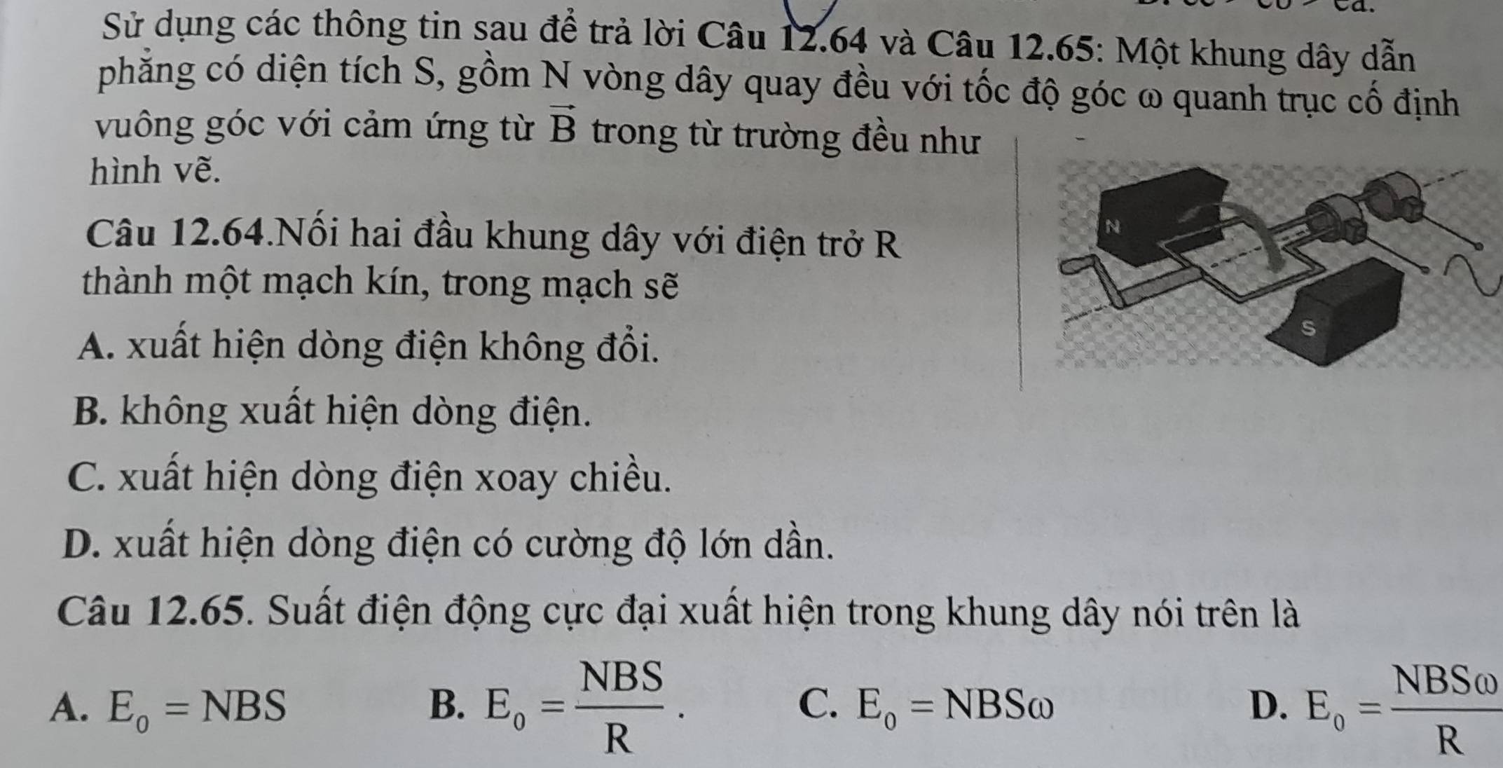 Sử dụng các thông tin sau để trả lời Câu 12.64 và Câu 12.65: Một khung dây dẫn
phẳng có diện tích S, gồm N vòng dây quay đều với tốc độ góc ω quanh trục cố định
vuông góc với cảm ứng từ vector B trong từ trường đều như
hình vẽ.
Câu 12.64.Nối hai đầu khung dây với điện trở R
thành một mạch kín, trong mạch sẽ
A. xuất hiện dòng điện không đổi.
B. không xuất hiện dòng điện.
C. xuất hiện dòng điện xoay chiều.
D. xuất hiện dòng điện có cường độ lớn dần.
Câu 12.65. Suất điện động cực đại xuất hiện trong khung dây nói trên là
A. E_o=NBS B. E_o= NBS/R . C. E_o=NBSomega D. E_o= NBSomega /R 