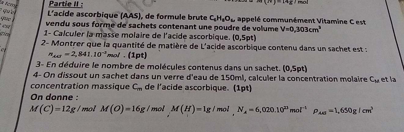 a tem Partie II :
(N)=14g/mol
e que L'acide ascorbique (AAS), de formule brute C_6H_8O_6, appelé communément Vitamine C est 
que vendu sous forme de sachets contenant une poudre de volume V=0,303cm^3
est 
gint 
1- Calculer la masse molaire de l’acide ascorbique. (0,5pt)
2- Montrer que la quantité de matière de L'acide ascorbique contenu dans un sachet est : 
el
n_A△ S=2,841.10^(-3)mol. (1pt) 
3- En déduire le nombre de molécules contenus dans un sachet. (0,5pt)
4- On dissout un sachet dans un verre d'eau de 150ml, calculer la concentration molaire C_M et la 
concentration massique C_m de l’acide ascorbique. (1pt) 
On donne :
M(C)=12g/ mol M(O)=16g/ mol M(H)=1g/mol, N_A=6,020.10^(23)mol^(-1)rho _AAS=1,650g/cm^3