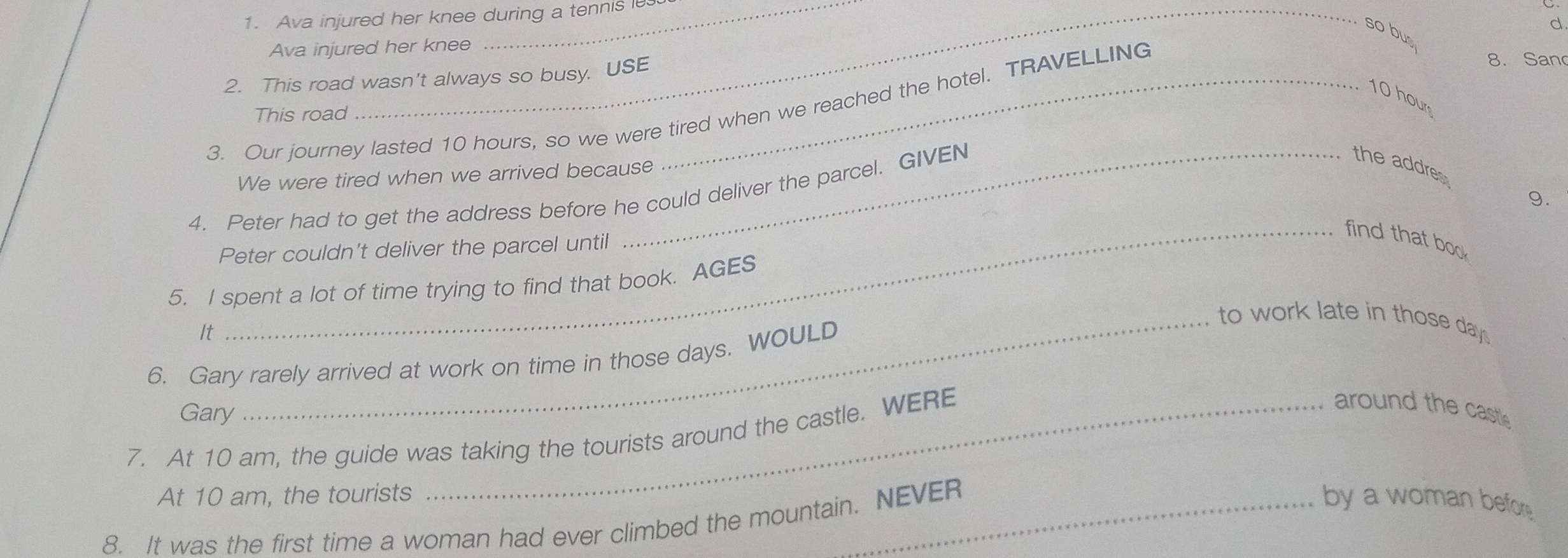 Ava injured her knee during a tennis i 
d 
so bus 
Ava injured her knee 
2. This road wasn't always so busy. USE
10 hour
3. Our journey lasted 10 hours, so we were tired when we reached the hotel. TRAVELLING 
8. San 
This road 
We were tired when we arrived because 
4. Peter had to get the address before he could deliver the parcel. GIVEN 
the addre 
9. 
_find that boo 
Peter couldn't deliver the parcel until 
5. I spent a lot of time trying to find that book. AGES 
_to work late in those day. 
It 
6. Gary rarely arrived at work on time in those days. WOULD 
Gary 
7. At 10 am, the guide was taking the tourists around the castle. WERE 
around the castle 
At 10 am, the tourists by a woman before 
8. It was the first time a woman had ever climbed the mountain. NEVER