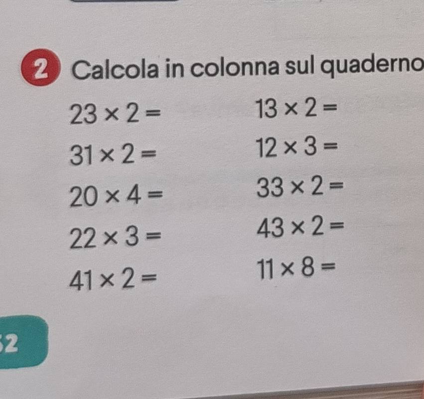 Calcola in colonna sul quaderno
23* 2=
13* 2=
31* 2=
12* 3=
20* 4=
33* 2=
22* 3=
43* 2=
41* 2=
11* 8=
2