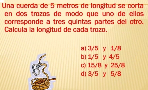 Una cuerda de 5 metros de longitud se corta
en dos trozos de modo que uno de ellos
corresponde a tres quintas partes del otro.
Calcula la longitud de cada trozo.
a) 3/5 y 1/8
b) 1/5 y 4/5
c) 15/8 y 25/8
d) 3/5 y 5/8