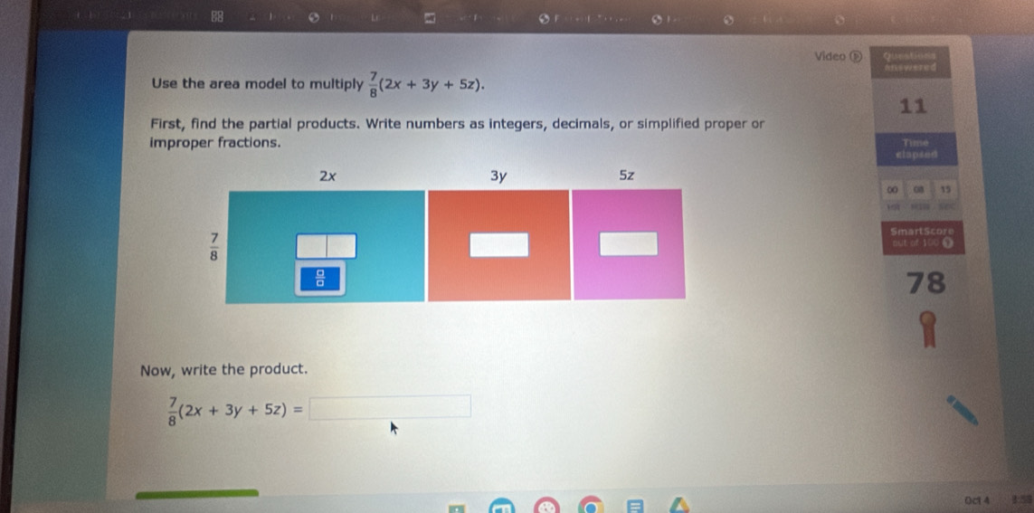 88 1 L - 1
Video D Oientition
nnswered
Use the area model to multiply  7/8 (2x+3y+5z).
11
First, find the partial products. Write numbers as integers, decimals, or simplified proper or
improper fractions.
Tiniso
elapsed
∞ 08 15
see
S m a r  S cr 
mut of 100 0
78
Now, write the product.
 7/8 (2x+3y+5z)=□
0c14 1:58