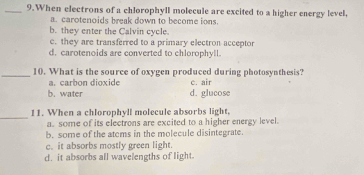 When electrons of a chlorophyll molecule are excited to a higher energy level,
a. carotenoids break down to become ions.
b. they enter the Calvin cycle.
c. they are transferred to a primary electron acceptor
d. carotenoids are converted to chlorophyll.
_10. What is the source of oxygen produced during photosynthesis?
a. carbon dioxide c. air
b. water d. glucose
_
11. When a chlorophyll molecule absorbs light,
a. some of its electrons are excited to a higher energy level.
b. some of the atcms in the molecule disintegrate.
c. it absorbs mostly green light.
d. it absorbs all wavelengths of light.