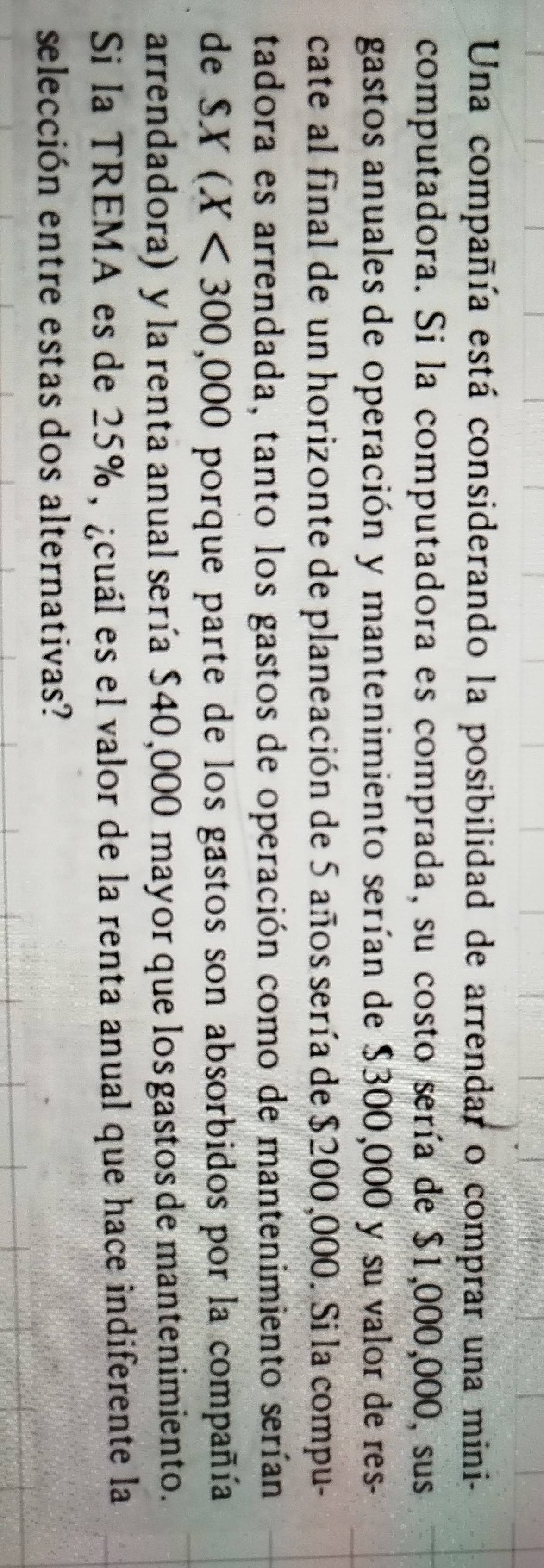 Una compañía está considerando la posibilidad de arrendar o comprar una mini- 
computadora. Si la computadora es comprada, su costo sería de $1,000,000, sus 
gastos anuales de operación y mantenimiento serían de $300,000 y su valor de res- 
cate al final de un horizonte de planeación de 5 años sería de $200,000. Si la compu- 
tadora es arrendada, tanto los gastos de operación como de mantenimiento serían 
de SX(X<300,000 porque parte de los gastos son absorbidos por la compañía 
arrendadora) y la renta anual sería $40,000 mayor que los gastos de mantenimiento. 
Si la TREMA es de 25%, ¿cuál es el valor de la renta anual que hace indiferente la 
selección entre estas dos alternativas?