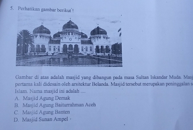 Perhatikan gambar berikut !
Gambar di atas adalah masjid yang dibangun pada masa Sultan Iskandar Muda. Masj
pertama kali didesain oleh arsitektur Belanda. Masjid tersebut merupakan peninggalan s
Islam. Nama masjid ini adalah ....
A. Masjid Agung Demak
B. Masjid Agung Baiturrahman Aceh
C. Masjid Agung Banten
D. Masjid Sunan Ampel·