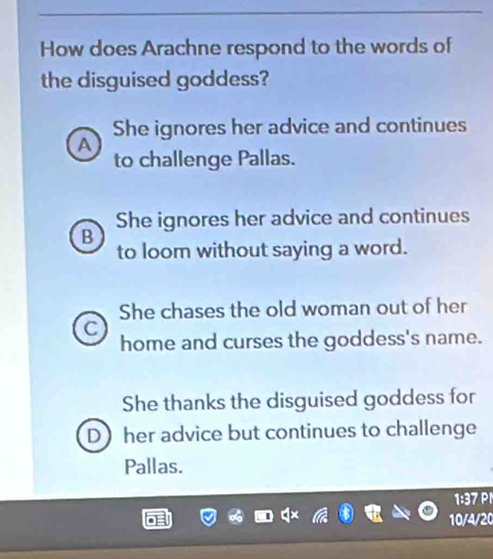 How does Arachne respond to the words of
the disguised goddess?
She ignores her advice and continues
A
to challenge Pallas.
She ignores her advice and continues
B
to loom without saying a word.
She chases the old woman out of her
C
home and curses the goddess's name.
She thanks the disguised goddess for
Dher advice but continues to challenge
Pallas.
1:37 P
10/4/20