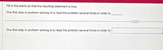 Fill in the blank so that the resulting statement is true 
The first step in problem solving is to read the problem several times in order to_ . 
_ 
_ 
_ 
_ 
The first step in problem solving is to read the problem several times in order to □