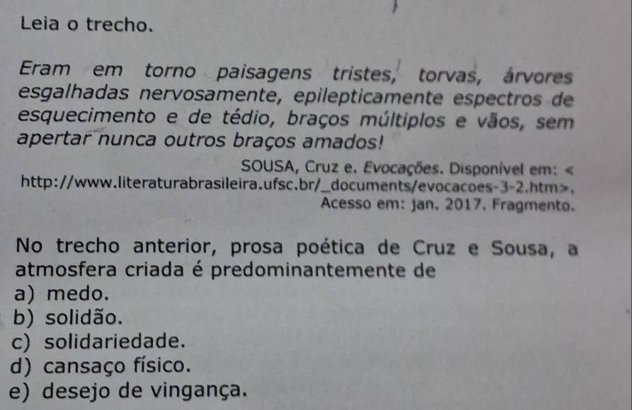 Leia o trecho.
Eram em torno paisagens tristes, torvas, árvores
esgalhadas nervosamente, epilepticamente espectros de
esquecimento e de tédio, braços múltiplos e vãos, sem
apertar nunca outros braços amados!
SOUSA, Cruz e. Evocações. Disponível em:.
Acesso em: jan. 2017, Fragmento.
No trecho anterior, prosa poética de Cruz e Sousa, a
atmosfera criada é predominantemente de
a) medo.
b) solidão.
c) solidariedade.
d) cansaço físico.
e) desejo de vingança.