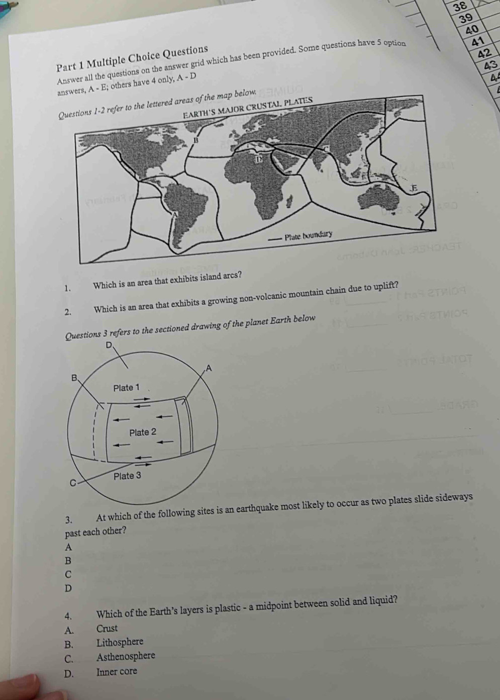 38
39
41
42
Answer all the questions on the answer grid which has been provided. Some questions have 5 option 40
Part 1 Multiple Choice Questions
43
answers, A - E; others have 4 only, A - D
A
elow.
1. Which is an area that exhibits island arcs?
2. Which is an area that exhibits a growing non-volcanic mountain chain due to uplift?
ons 3 refers to the sectioned drawing of the planet Earth below
3. At which of the following sites arthquake most likely to occur as two plates slide sideways
past each other?
A
B
C
D
4. Which of the Earth’s layers is plastic - a midpoint between solid and liquid?
A. Crust
B. Lithosphere
C. Asthenosphere
D. Inner core