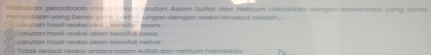 Dilakukan percobaan mereaksikan (arutan Asam Sulfat dan Natrium Hidraksida dengan konsentrasi yang sama.
Pernyataan yang benar yong berhuoungan dengan reaksi tersebut adaiah...
Larutan hasil reaksí akan bersifot asam
Larutan hasil reaksi akan bersifat basa
Larutan hasil reaksi akan bersifat netral
Tidak terjadi reaksi antara asam sulfat dan natrium hidroksida