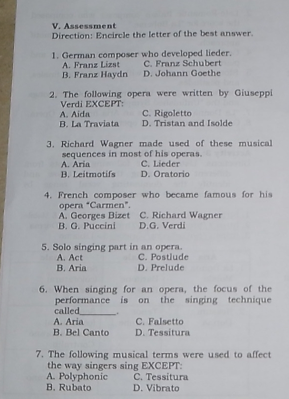 Assessment
Direction: Encircle the letter of the best answer.
1. German composer who developed lieder.
A. Franz Lizst C. Franz Schubert
B. Franz Haydn D. Johann Goethe
2. The following opera were written by Giuseppi
Verdi EXCEPT:
A. Aida C. Rigoletto
B. La Traviata D. Tristan and Isolde
3. Richard Wagner made used of these musical
sequences in most of his operas.
A. Aria C. Lieder
B. Leitmotifs D. Oratorio
4. French composer who became famous for his
opera “Carmen”.
A. Georges Bizet C. Richard Wagner
B. G. Puccini D.G. Verdi
5. Solo singing part in an opera.
A. Act C. Postlude
B. Aria D. Prelude
6. When singing for an opera, the focus of the
performance is on the singing technique
called_ .
A. Aria C. Falsetto
B. Bel Canto D. Tessitura
7. The following musical terms were used to affect
the way singers sing EXCEPT:
A. Polyphonic C. Tessitura
B. Rubato D. Vibrato