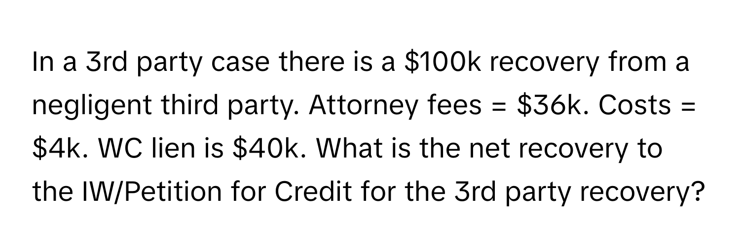 In a 3rd party case there is a $100k recovery from a negligent third party. Attorney fees = $36k. Costs = $4k. WC lien is $40k. What is the net recovery to the IW/Petition for Credit for the 3rd party recovery?