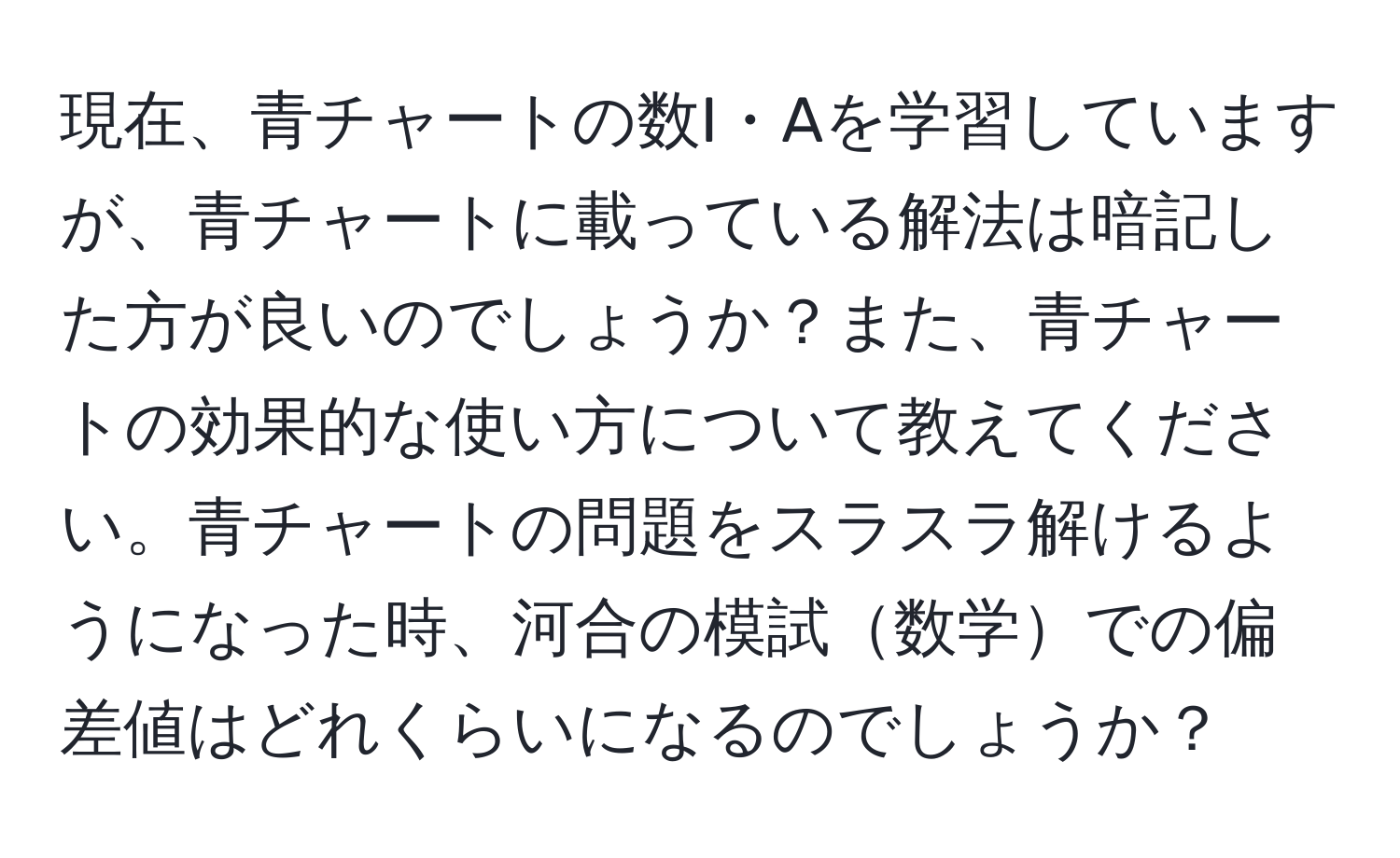 現在、青チャートの数I・Aを学習していますが、青チャートに載っている解法は暗記した方が良いのでしょうか？また、青チャートの効果的な使い方について教えてください。青チャートの問題をスラスラ解けるようになった時、河合の模試数学での偏差値はどれくらいになるのでしょうか？