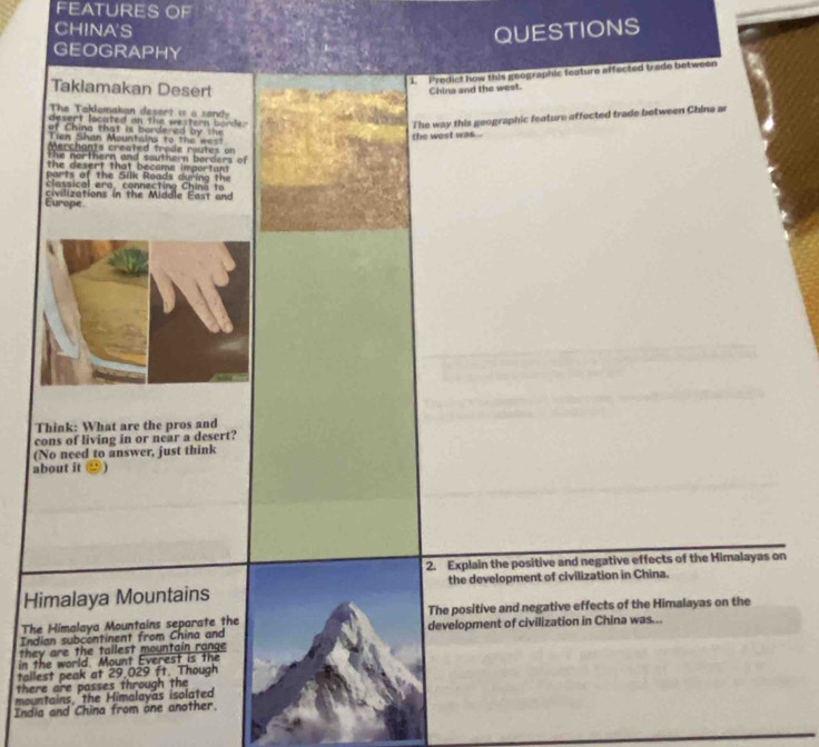 FEATURES OF 
CHINA'S 
QUESTIONS 
GEOGRAPHY 
L. Predict how this geographic feature affected trade between 
Taklamakan Desert 
China and the west. 
The Taklamakan desert is a sendy 
desert located on the western barder . 
of China that is bordered by te 
Tin Shan Mountaina to the west 
the west was . The way this geographic feature affected trade between China as 
Merchants created trade routes on 
the northern and southern borders of 
the desert that became important 
parts of the Silk Roads during the 
classical era, connecting China to 
Europe civilizations in the Middle East and 
Think: What are the pros and 
cons of living in or near a desert? 
(No need to answer, just think 
about it ) 
2. Explain the positive and negative effects of the Himalayas on 
Himalaya Mountains the development of civilization in China. 
The Himalaya Mountains separate the The positive and negative effects of the Himalayas on the 
Indian subcontinent from China and development of civilization in China was... 
they are the tallest mountain range 
in the world. Mount Everest is the 
tallest peak at 29,029 ft. Though 
there are passes through the 
mountains, the Himalayas isolated 
India and China from one another.