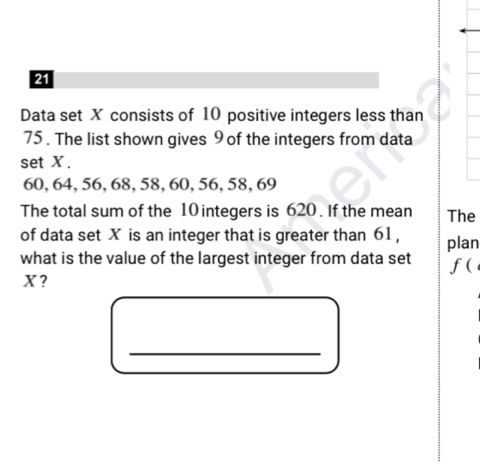 Data set X consists of 10 positive integers less than
75. The list shown gives 9 of the integers from data 
set X.
60, 64, 56, 68, 58, 60, 56, 58, 69
The total sum of the 10 integers is 620. If the mean The 
of data set X is an integer that is greater than 61 , 
what is the value of the largest integer from data set plan 
f(
X ? 
_