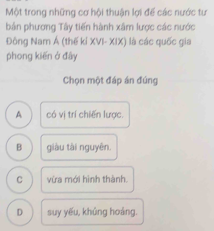 Một trong những cơ hội thuận lợi đế các nước tư
bản phương Tây tiến hành xâm lược các nước
Đông Nam Á (thế kỉ XVI- XIX) là các quốc gia
phong kiến ở đây
Chọn một đáp án đúng
A có vị trí chiến lược,
B giàu tài nguyên,
C vừa mới hình thành.
D suy yếu, khủng hoảng.