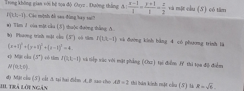 Trong không gian với hệ tọa độ Oxyz. Đường thẳng △ : (x-1)/1 = (y+1)/1 = z/2  và mặt cầu (S) có tâm
I(1;1;-1). Các mệnh đề sau đúng hay sai? 
a) Tâm / của mặt cầu (S) thuộc đường thẳng Δ. 
b) Phương trình mặt cầu (S') có tâm I(1;1;-1) và đường kính bằng 4 có phương trình là
(x+1)^2+(y+1)^2+(z-1)^2=4. 
c) Mặt cầu (S'') có tâm I(1;1;-1) và tiếp xúc với mặt phẳng (Oxz) tại điểm H thì tọa độ điểm
H(0;1;0). 
d) Mặt cầu (S) cắt △ tại hai điểm A, B sao cho AB=2 thì bán kính mặt cầu (S) là R=sqrt(6). 
III. trả lời ngán