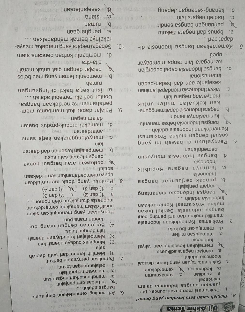 Uji Akhir Tema
A. Pilihlah salah satu jawaban yang benar!
1. Proklamasi merupakan puncak per- 6. Arti penting kemerdekaan bagi suatu
bu juangan bangsa Indonesia dalam bangsa adalah ....
d mencapai ....
terbebas dari penjajah
a. keadilan c. kemakmuran
b. menghancurkan negara lain
al b. kedamaian kemerdekaan c. melawan negara lain
2. Salah satu tujuan yang harus dicapai d. belajar dengan tekun
Indonesia adalah .... 7. Perhatikan pernyataan berikut!
a. menjadi negara adikuasa 1) Memilih teman dari satu daerah
memajukan kesejahteraan rakyat
saja.
Indonesia 2) Mengejek budaya daerah lain.
c. memajukan militer 3) Mempelajari kebudayaan daerah
d. memajukan ibu kota lain dengan tulus.
3. Proklamasi Kemerdekaan Indonesia 4) Berteman dengan orang dari
memiliki makna dan arti penting bagi
daerah mana pun.
bangsa Indonesia. Berikut bukan Pernyataan yang menunjukkan sikap
makna Proklamasi Kemerdekaan positif dalam memaknai kemerdekaan
Indonesia adalah .... Indonesia ditunjukkan oleh nomor ....
a bangsa Indonesia menantang a. 1) dan 2) C. 2) dan 3)
negara penjajah b. 1) dan 3) 3) dan 4)
b. puncak perjuangan bangsa 8. Perilaku yang tidak menunjukkan
Indonesia upaya mempertahankan kemerdekaan
c. lahirnya negara Republik adalah …
Indonesia a berkawan atau bergaul hanya 
d. bangsa Indonesia menyusun dengan teman satu suku
pemerintahan b. mempelajari kesenian dari daerah
4. Pernyataan di bawah ini yang lain
sesuai dengan makna Proklamasi c. menyelenggarakan kerja sama
Kemerdekaan Indonesia adalah .... antardaerah
a. bangsa Indonesia bebas menentu- d. memakai produk-produk buatan
kan nasibnya sendiri dalam negeri
b. negara Indonesia dapat mengguna- 9. Pelajar dapat ikut membantu mem-
kan kekuatan militer untuk pertahankan kemerdekaan bangsa.
menyerang negara lain Contoh perilaku tersebut adalah ....
c. rakyat Indonesia mendapat jaminan a. ikut kerja bakti di lingkungan
kesejahţeraan dari badan-badan rumah
internasional b. membantu teman yang mau bolos
d. bangsa Indonesia dapat bepergian. belajar dengan giat untuk meraih
ke negara lain tanpa membayar cita-cita
upeti d. membantu korban bencana alam
5. Kemerdekaan bangsa Indonesia di- 10. Sebagai negara yang merdeka, masya-
dapat dari ..... rakatnya berhak mendapatkan ....
a. bonus dari negara Sekutu a. penghargaan
b. perjuangan bangsa sendiri b. rumah
c hadiah negara lain c. istana
d. kenang-kenangan Jepang d kesejahteraan