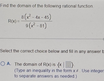 Find the domain of the following rational function
R(x)= (8(x^2-4x-45))/9(x^2-81) 
Select the correct choice below and fill in any answer b
A. The domain of R(x) is  x|□ . 
(Type an inequality in the form x!=. Use integer
to separate answers as needed.)