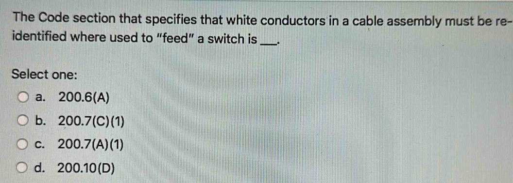 The Code section that specifies that white conductors in a cable assembly must be re-
identified where used to “feed” a switch is_ 、
Select one:
a. 200.6 (A)
b. 200.7 (C)(1)
c. 200.7 (A)(1)
d. 200.10 (D)