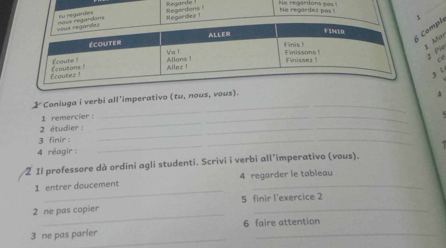 Regarde ! Ne regardons pas ! 
tu regardes 
rdons Regardons ! 
Ne regardez pas ! 
Regardez ! 
1 
ompl 
1 Mar 
2 Pie 
ce 
3 L 
1 Coniuga i verbi all’imperativo (tu, nous, vous)._ 
A 
1 remercier : 
_ 
2 étudier :_ 
_ 
_ 
_ 
_ 
_ 
3 finir : 
_ 
_ 

4 réagir : 
2 Il professore dà ordini agli studenti. Scrivi i verbi all’imperativo (vous). 
_ 
1 entrer doucement 4 regarder le tableau 
5 finir l'exercice 2 
_ 
2 ne pas copier 
_ 
6 faire attention 
_ 
3 ne pas parler 
_