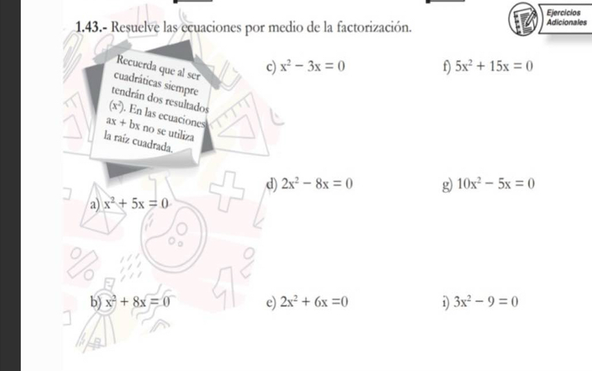 Ejercicios 
1.43.- Resuelve las ecuaciones por medio de la factorización. Adicionales 
Recuerda que al ser 
c) x^2-3x=0 f) 5x^2+15x=0
cuadráticas siempre 
tendrán dos resultados
(x^2). En las ecuaciones
ax+bx no se utiliza 
la raíz cuadrada. 
g) 
d) 2x^2-8x=0 10x^2-5x=0
a) x^2+5x=0
b) x^2+8x=0 e) 2x^2+6x=0 1) 3x^2-9=0