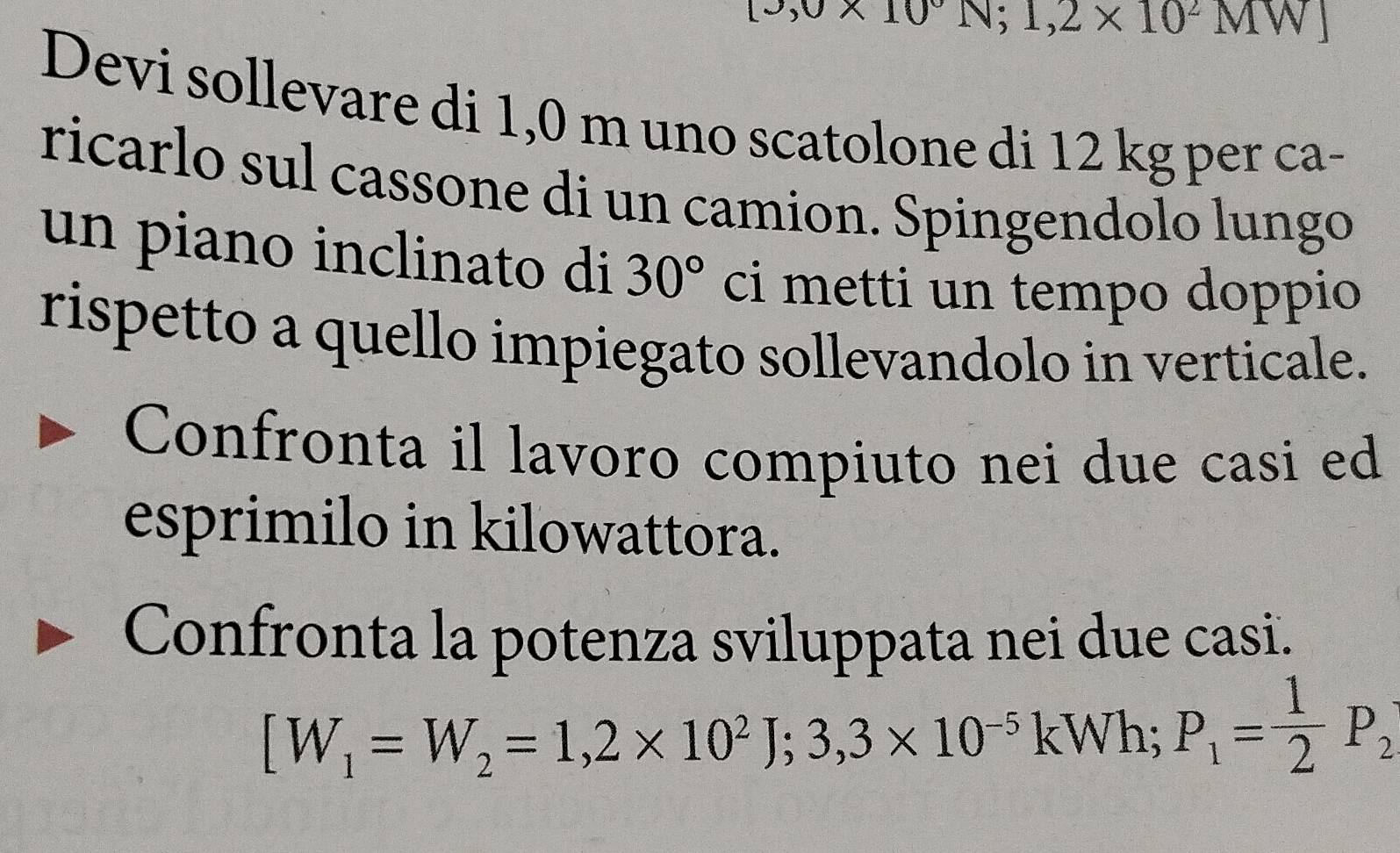 [3,0* 10°N;1,2* 10^2MW]
Devi sollevare di 1,0 m uno scatolone di 12 kg per ca- 
ricarlo sul cassone di un camion. Spingendolo lungo 
un piano inclinato di 30° ci metti un tempo doppio 
rispetto a quello impiegato sollevandolo in verticale. 
Confronta il lavoro compiuto nei due casi ed 
esprimilo in kilowattora. 
Confronta la potenza sviluppata nei due casi.
[W_1=W_2=1,2* 10^2J; 3,3* 10^(-5) kWh; P_1= 1/2 P_2